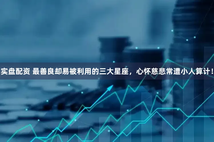 实盘配资 最善良却易被利用的三大星座，心怀慈悲常遭小人算计！