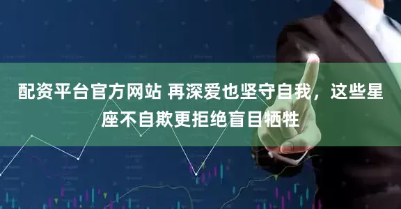 配资平台官方网站 再深爱也坚守自我，这些星座不自欺更拒绝盲目牺牲