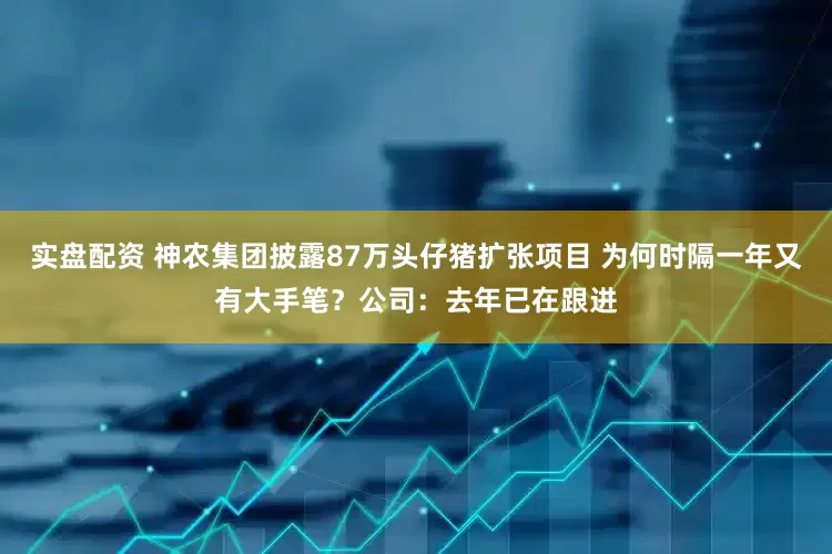 实盘配资 神农集团披露87万头仔猪扩张项目 为何时隔一年又有大手笔？公司：去年已在跟进