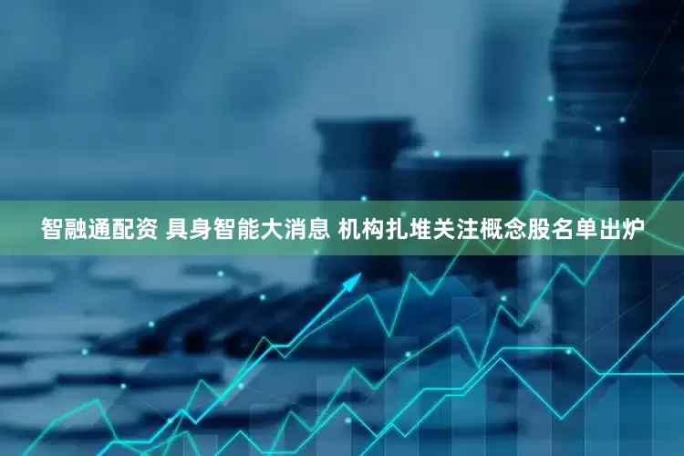 智融通配资 具身智能大消息 机构扎堆关注概念股名单出炉