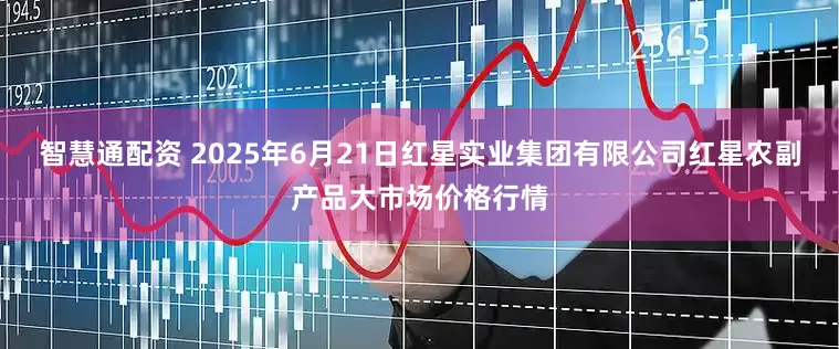 智慧通配资 2025年6月21日红星实业集团有限公司红星农副产品大市场价格行情