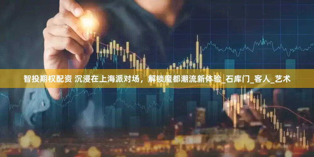智投期权配资 沉浸在上海派对场，解锁魔都潮流新体验_石库门_客人_艺术