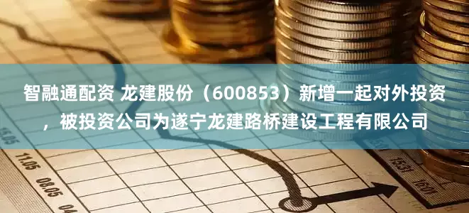 智融通配资 龙建股份（600853）新增一起对外投资，被投资公司为遂宁龙建路桥建设工程有限公司