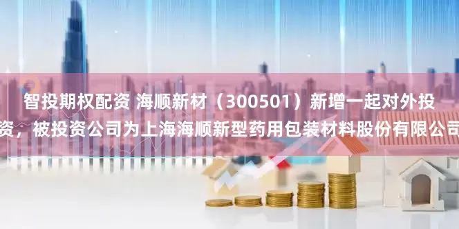 智投期权配资 海顺新材（300501）新增一起对外投资，被投资公司为上海海顺新型药用包装材料股份有限公司