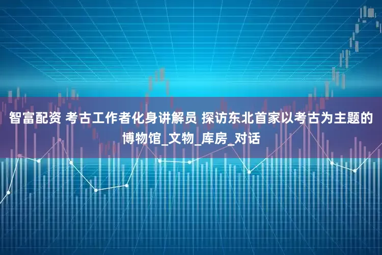 智富配资 考古工作者化身讲解员 探访东北首家以考古为主题的博物馆_文物_库房_对话