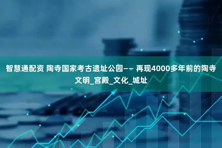 智慧通配资 陶寺国家考古遗址公园—— 再现4000多年前的陶寺文明_宫殿_文化_城址