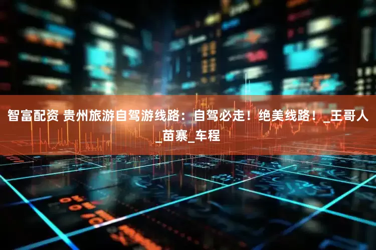 智富配资 贵州旅游自驾游线路：自驾必走！绝美线路！_王哥人_苗寨_车程