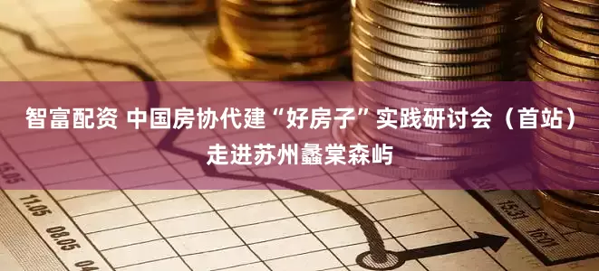 智富配资 中国房协代建“好房子”实践研讨会（首站）走进苏州蠡棠森屿
