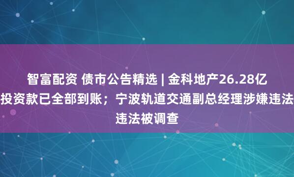 智富配资 债市公告精选 | 金科地产26.28亿元重整投资款已全部到账；宁波轨道交通副总经理涉嫌违法被调查
