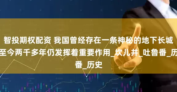 智投期权配资 我国曾经存在一条神秘的地下长城，至今两千多年仍发挥着重要作用_坎儿井_吐鲁番_历史