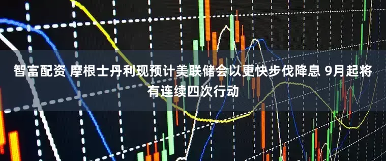 智富配资 摩根士丹利现预计美联储会以更快步伐降息 9月起将有连续四次行动