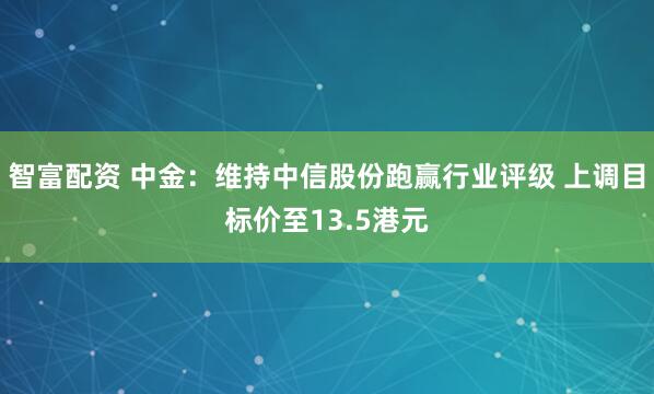 智富配资 中金：维持中信股份跑赢行业评级 上调目标价至13.5港元